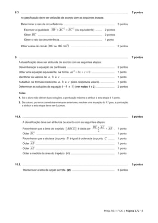 Prova 92/1.ª Ch. • Página C/7/ 8
8.3.  ..................................................................................................................................................	 7 pontos
A classificação deve ser atribuída de acordo com as seguintes etapas:
Determinar o raio da circunferência ...................................................................... 	 5 pontos
Escrever a igualdade AB AC BC+ =2 2 2
(ou equivalente) ..........	 2 pontos
Obter BC ........................................................................................	 2 pontos
Obter o raio da circunferência...........................................................	 1 pontos
Obter a área do círculo 2107 107ou cm^ h ............................................................ 	 2 pontos
9.  .....................................................................................................................................................	 7 pontos
A classificação deve ser atribuída de acordo com as seguintes etapas:
Desembaraçar a equação de parêntesis ................................................................. 	 2 pontos
Obter uma equação equivalente, na forma ax bx c 02
+ + = ................................ 	 1 pontos	
Identificar os valores de a, b e c .......................................................................... 	 1 pontos
Substituir, na fórmula resolvente, a, b e c pelos respetivos valores .................... 	 1 pontos
Determinar as soluções da equação 4 1e−^ h (ver notas 1 e 2) .......................... 	 2 pontos
Notas:
1.  Se o aluno não obtiver duas soluções, a pontuação máxima a atribuir a esta etapa é 1 ponto.
2. Se o aluno, por erros cometidos em etapas anteriores, resolver uma equação do 1.º grau, a pontuação
a atribuir a esta etapa deve ser 0 pontos.
10.1.  ................................................................................................................................................	 6 pontos
A classificação deve ser atribuída de acordo com as seguintes etapas:
Reconhecer que a área do trapézio ABCE6 @ é dada por BC AE AB
2
+ × .. 	 1 pontos
Obter BC ........................................................................................................... 	 1 pontos
Reconhecer que a abcissa do ponto B é igual à ordenada do ponto C .......... 	 1 pontos
Obter AB ............................................................................................................ 	 1 pontos
Obter AE ............................................................................................................ 	 1 pontos
Obter a medida da área do trapézio (4) ............................................................ 	 1 pontos
10.2.  ................................................................................................................................................	 5 pontos
Transcrever a letra da opção correta (D) ........................................................... 	 5 pontos
 