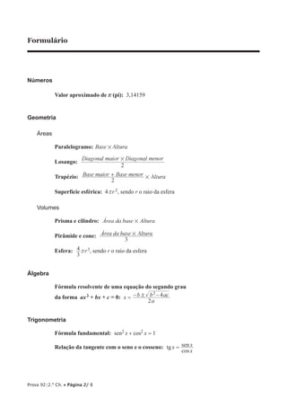 Prova 92/2.ª Ch. • Página 2/ 8
Formulário
Números
Valor aproximado de r (pi): 3,14159
Geometria
Áreas
Paralelogramo: Base Altura#
Losango:
Diagonal maior Diagonal menor
2
#
Trapézio: Base maior Base menor Altura
2
#+
Superfície esférica: 4rr 2, sendo r o raio da esfera
Volumes
Prisma e cilindro: Área da base Altura#
Pirâmide e cone: Área da base Altura
3
#
Esfera:
3
4 rr3, sendo r o raio da esfera
Álgebra
Fórmula resolvente de uma equação do segundo grau
da forma ax2 + bx + c = 0: −x
a
b b
2
2!= − ac4
Trigonometria
Fórmula fundamental: 22 1sen cosx x+ =
Relação da tangente com o seno e o cosseno: tg
cos
senx
x
x=
 
