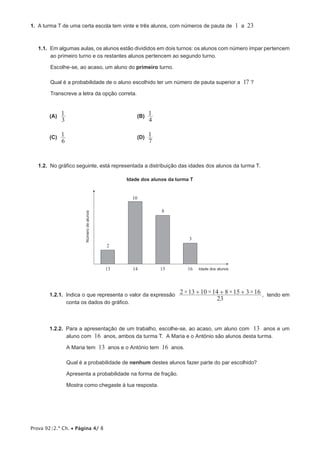 Prova 92/2.ª Ch. • Página 4/ 8
1.  A turma T de uma certa escola tem vinte e três alunos, com números de pauta de 1 a 23
1.1.  Em algumas aulas, os alunos estão divididos em dois turnos: os alunos com número ímpar pertencem
ao primeiro turno e os restantes alunos pertencem ao segundo turno.
Escolhe-se, ao acaso, um aluno do primeiro turno.
Qual é a probabilidade de o aluno escolhido ter um número de pauta superior a 17 ?
Transcreve a letra da opção correta.
 (A) 	
3
1 	 (B) 
4
1
 (C) 	
6
1 	 (D) 
7
1
1.2.  No gráfico seguinte, está representada a distribuição das idades dos alunos da turma T.
13 14 15 16
2
3
8
10
Idade dos alunos
Númerodealunos
Idade dos alunos da turma T
1.2.1.  Indica o que representa o valor da expressão
23
2 13 10 14 8 15 3 16× × × ×+ + + , tendo em
conta os dados do gráfico.
1.2.2.  Para a apresentação de um trabalho, escolhe-se, ao acaso, um aluno com 13 anos e um
aluno com 16 anos, ambos da turma T. A Maria e o António são alunos desta turma.
A Maria tem 13 anos e o António tem 16 anos.
Qual é a probabilidade de nenhum destes alunos fazer parte do par escolhido?
Apresenta a probabilidade na forma de fração.
Mostra como chegaste à tua resposta.
 