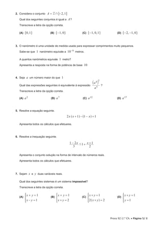 Prova 92/2.ª Ch. • Página 5/ 8
2.  Considera o conjunto ,A 2 1Z += −@ @
Qual dos seguintes conjuntos é igual a A?
Transcreve a letra da opção correta.
(A)  ,0 1" ,             (B)  ,1 0−" ,            (C)  , ,1 0 1−" ,            (D)  , ,2 1 0− −" ,
3.  O nanómetro é uma unidade de medida usada para expressar comprimentos muito pequenos.
Sabe-se que 1 nanómetro equivale a 10–9 metros.
A quantos nanómetros equivale 1 metro?
Apresenta a resposta na forma de potência de base 10
4.  Seja a um número maior do que 1
Qual das expressões seguintes é equivalente à expressão
a
a4
3
5
` j
?
Transcreve a letra da opção correta.
(A)  a2                 (B)  a7                 (C)  a12                  (D)  a17
5.  Resolve a equação seguinte.
2 1x x x1 1+ − − =^ ^h h
Apresenta todos os cálculos que efetuares.
6.  Resolve a inequação seguinte.
# 1x x
3
1 2 1
2
− + +
Apresenta o conjunto solução na forma de intervalo de números reais.
Apresenta todos os cálculos que efetuares.
7.  Sejam x e y duas variáveis reais.
Qual dos seguintes sistemas é um sistema impossível?
Transcreve a letra da opção correta.
(A) 
x y
x y
1
1
+ =
− =
*          (B) 
x y
x y
1
2
+ =
+ =
*          (C) 
x y
x y
1
2 2
+ =
+ =^ h
*          (D) 
x y
y
1
1
+ =
=
*
 