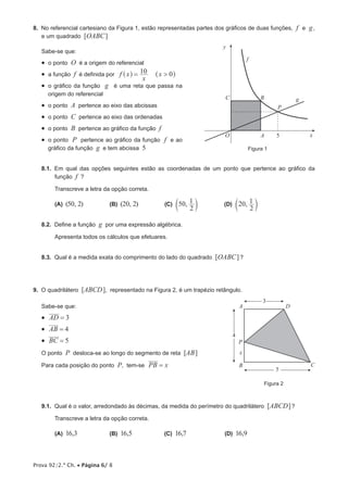 Prova 92/2.ª Ch. • Página 6/ 8
8.  No referencial cartesiano da Figura 1, estão representadas partes dos gráficos de duas funções, f e g,
e um quadrado [OABC]
Sabe-se que:
•  o ponto O é a origem do referencial
•  a função f é definida por f x
x
x10 0>=^ ^h h
•  o gráfico da função g é uma reta que passa na
origem do referencial
•  o ponto A pertence ao eixo das abcissas
•  o ponto C pertence ao eixo das ordenadas
•  o ponto B pertence ao gráfico da função f
•  o ponto P pertence ao gráfico da função f e ao
gráfico da função g e tem abcissa 5
8.1.  Em qual das opções seguintes estão as coordenadas de um ponto que pertence ao gráfico da
função f ?
Transcreve a letra da opção correta.
(A)  (50, 2)         (B)  (20, 2)         (C)  ,50
2
1
c m         (D)  ,20
2
1
c m
8.2.  Define a função g por uma expressão algébrica.
Apresenta todos os cálculos que efetuares.
8.3.  Qual é a medida exata do comprimento do lado do quadrado [OABC]?
9.  O quadrilátero [ABCD], representado na Figura 2, é um trapézio retângulo.
Sabe-se que:
•  AD 3=
•  AB 4=
•  BC 5=
O ponto P desloca-se ao longo do segmento de reta [AB]
Para cada posição do ponto P, tem-se PB x=
9.1.  Qual é o valor, arredondado às décimas, da medida do perímetro do quadrilátero [ABCD]?
Transcreve a letra da opção correta.
(A)  16,3           (B)  16,5           (C)  16,7             (D)  16,9
Figura 1
O x
y
A
BC
P
f
5
g
Figura 2
A
B C
D
P
x
3
5
4
 