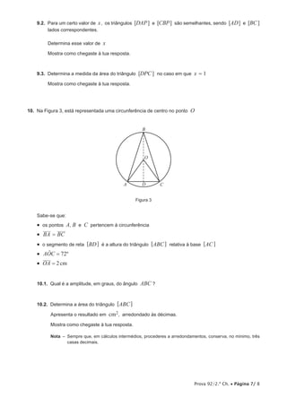 Prova 92/2.ª Ch. • Página 7/ 8
9.2.  Para um certo valor de x, os triângulos [DAP] e [CBP] são semelhantes, sendo [AD] e [BC]
lados correspondentes.
Determina esse valor de x
Mostra como chegaste à tua resposta.
9.3.  Determina a medida da área do triângulo [DPC] no caso em que x = 1
Mostra como chegaste à tua resposta.
10.  Na Figura 3, está representada uma circunferência de centro no ponto O
A
B
CD
O
Figura 3
Sabe-se que:
•  os pontos A, B e C pertencem à circunferência
•  BA BC=
•  o segmento de reta [BD] é a altura do triângulo [ABC] relativa à base [AC]
•  ºAOC 72=|
•  2cmOA =
10.1.  Qual é a amplitude, em graus, do ângulo ABC ?
10.2.  Determina a área do triângulo [ABC]
Apresenta o resultado em cm2, arredondado às décimas.
Mostra como chegaste à tua resposta.
Nota  – Sempre que, em cálculos intermédios, procederes a arredondamentos, conserva, no mínimo, três
casas decimais.
 