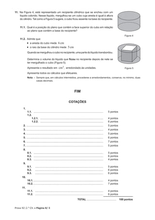 Prova 92/2.ª Ch. • Página 8/ 8
11.  Na Figura 4, está representado um recipiente cilíndrico que se encheu com um
líquido colorido. Nesse líquido, mergulhou-se um cubo cuja aresta é igual à altura
do cilindro. Tal como a Figura 5 sugere, o cubo ficou assente na base do recipiente.
11.1.  Qual é a posição do plano que contém a face superior do cubo em relação
ao plano que contém a base do recipiente?
11.2.  Admite que:
•  a aresta do cubo mede 6cm
•  o raio da base do cilindro mede 5cm
Quandosemergulhouocubonorecipiente,umapartedolíquidotransbordou.
Determina o volume do líquido que ficou no recipiente depois de nele se
ter mergulhado o cubo (Figura 5).
Apresenta o resultado em cm3, arredondado às unidades.
Apresenta todos os cálculos que efetuares.
Nota  – Sempre que, em cálculos intermédios, procederes a arredondamentos, conserva, no mínimo, duas
casas decimais.
FIM
COTAÇÕES
1.
1.1.	 .................................................................................................	 5 pontos
1.2.
1.2.1.	 ........................................................................................	 4 pontos
1.2.2.	 ........................................................................................	 6 pontos
2.	...........................................................................................................	 5 pontos
3.	...........................................................................................................	 4 pontos
4.	...........................................................................................................	 5 pontos
5.	...........................................................................................................	 6 pontos
6.	...........................................................................................................	 7 pontos
7.	...........................................................................................................	 5 pontos
8.	
8.1.	 .................................................................................................	 5 pontos
8.2.	 .................................................................................................	 6 pontos
8.3.	 .................................................................................................	 4 pontos
9.	
9.1.	 ...............................................................................................	 5 pontos
9.2.	 ...............................................................................................	 6 pontos
9.3.	 ...............................................................................................	 6 pontos
10.	
10.1.	.................................................................................................	 4 pontos
10.2.	.................................................................................................	 7 pontos
11.	
11.1.	 ...............................................................................................	 4 pontos
11.2.	 ...............................................................................................	 6 pontos
	TOTAL..........................................  100 pontos
Figura 4
Figura 5
 