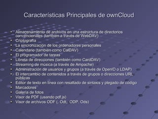 Características Principales de ownCloudCaracterísticas Principales de ownCloud
Almacenamiento de archivos en una estructura de directoriosAlmacenamiento de archivos en una estructura de directorios
convencionales (también a través de WebDAV)convencionales (también a través de WebDAV)
CriptografíaCriptografía
La sincronización de los ordenadores personalesLa sincronización de los ordenadores personales
Calendario (también como CalDAV)Calendario (también como CalDAV)
El programador de tareasEl programador de tareas
Libreta de direcciones (también como CardDAV)Libreta de direcciones (también como CardDAV)
Streaming de música (a través de Ampache)Streaming de música (a través de Ampache)
Administración de usuarios y grupos (a través de OpenID o LDAP)Administración de usuarios y grupos (a través de OpenID o LDAP)
El intercambio de contenidos a través de grupos o direcciones URLEl intercambio de contenidos a través de grupos o direcciones URL
públicaspúblicas
Editor de texto en línea con resaltado de sintaxis y plegado de códigoEditor de texto en línea con resaltado de sintaxis y plegado de código
MarcadoresMarcadores
Galería de fotosGalería de fotos
Visor de PDF (usando pdf.js)Visor de PDF (usando pdf.js)
Visor de archivos ODF (. Odt,. ODP. Ods)Visor de archivos ODF (. Odt,. ODP. Ods)
 