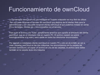 Funcionamiento de ownCloud
La herramienta ownCloud una vez instalado en nuestro ordenador es muy fácil de utilizar.
Por una parte tenemos el servidor de ownCloud que dispone de la interfaz Web para la
administración y por otra parte tenemos cliente ownCloud el que podemos instalar en varias
PC-s, portátiles, móviles etc. y sincronizarlos con el servidor.
Para subir el archivo a la “nube”, simplemente tenemos que copiarlo al directorio del cliente
ownCloud, que es un directorio más en nuestro PC. El archivo copiado se subirá
automáticamente a la nube y será visible en todos los directorios sincronizados.
Por ejemplo si instalamos cliente ownCloud en nuestro PC y otro en el portátil, se van a
crear carpetas ownCloud en las dos máquinas, los sincronizamos con la carpeta del
servidor ownClourd y al copiar un archivo en una de las carpetas, el archivo será visible
también en la carpeta de la otra máquina.
 
