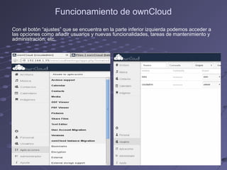 Funcionamiento de ownCloud
Con el botón “ajustes” que se encuentra en la parte inferior izquierda podemos acceder a
las opciones como añadir usuarios y nuevas funcionalidades, tareas de mantenimiento y
administración, etc.
 