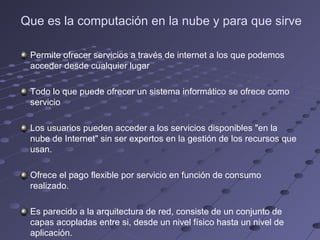 Que es la computación en la nube y para que sirve
Permite ofrecer servicios a través de internet a los que podemos
acceder desde cualquier lugar
Todo lo que puede ofrecer un sistema informático se ofrece como
servicio
Los usuarios pueden acceder a los servicios disponibles "en la
nube de Internet" sin ser expertos en la gestión de los recursos que
usan.
Ofrece el pago flexible por servicio en función de consumo
realizado.
Es parecido a la arquitectura de red, consiste de un conjunto de
capas acopladas entre si, desde un nivel físico hasta un nivel de
aplicación.
 