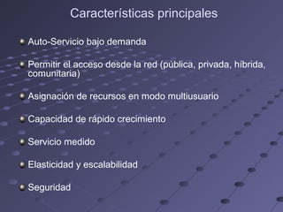 Características principales
Auto-Servicio bajo demanda
Permitir el acceso desde la red (pública, privada, híbrida,
comunitaria)
Asignación de recursos en modo multiusuario
Capacidad de rápido crecimiento
Servicio medido
Elasticidad y escalabilidad
Seguridad
 