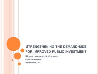 STRENGTHENING THE DEMAND-SIDE
FOR IMPROVED PUBLIC INVESTMENT
Kirsten Hommann, Sr. Economist
ICGM Conference
December 6, 2011
 