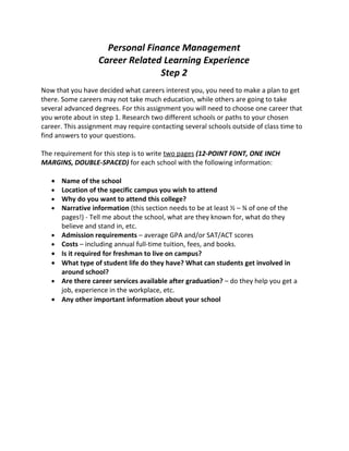 Personal Finance Management
                   Career Related Learning Experience
                                 Step 2
Now that you have decided what careers interest you, you need to make a plan to get
there. Some careers may not take much education, while others are going to take
several advanced degrees. For this assignment you will need to choose one career that
you wrote about in step 1. Research two different schools or paths to your chosen
career. This assignment may require contacting several schools outside of class time to
find answers to your questions.

The requirement for this step is to write two pages (12-POINT FONT, ONE INCH
MARGINS, DOUBLE-SPACED) for each school with the following information:

   • Name of the school
   • Location of the specific campus you wish to attend
   • Why do you want to attend this college?
   • Narrative information (this section needs to be at least ½ – ¾ of one of the
     pages!) - Tell me about the school, what are they known for, what do they
     believe and stand in, etc.
   • Admission requirements – average GPA and/or SAT/ACT scores
   • Costs – including annual full-time tuition, fees, and books.
   • Is it required for freshman to live on campus?
   • What type of student life do they have? What can students get involved in
     around school?
   • Are there career services available after graduation? – do they help you get a
     job, experience in the workplace, etc.
   • Any other important information about your school
 