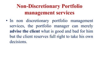 Non-Discretionary Portfolio
management services
• In non discretionary portfolio management
services, the portfolio manager can merely
advise the client what is good and bad for him
but the client reserves full right to take his own
decisions.
 