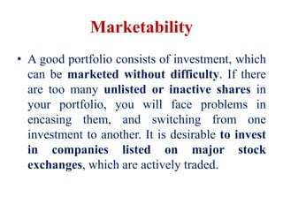 Marketability
• A good portfolio consists of investment, which
can be marketed without difficulty. If there
are too many unlisted or inactive shares in
your portfolio, you will face problems in
encasing them, and switching from one
investment to another. It is desirable to invest
in companies listed on major stock
exchanges, which are actively traded.
 