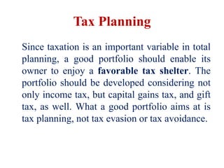 Tax Planning
Since taxation is an important variable in total
planning, a good portfolio should enable its
owner to enjoy a favorable tax shelter. The
portfolio should be developed considering not
only income tax, but capital gains tax, and gift
tax, as well. What a good portfolio aims at is
tax planning, not tax evasion or tax avoidance.
 