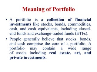 Meaning of Portfolio
• A portfolio is a collection of financial
investments like stocks, bonds, commodities,
cash, and cash equivalents, including closed-
end funds and exchange-traded funds (ETFs).
• People generally believe that stocks, bonds,
and cash comprise the core of a portfolio. A
portfolio may contain a wide range
of assets including real estate, art, and
private investments.
 
