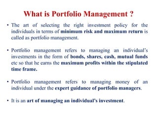 What is Portfolio Management ?
• The art of selecting the right investment policy for the
individuals in terms of minimum risk and maximum return is
called as portfolio management.
• Portfolio management refers to managing an individual’s
investments in the form of bonds, shares, cash, mutual funds
etc so that he earns the maximum profits within the stipulated
time frame.
• Portfolio management refers to managing money of an
individual under the expert guidance of portfolio managers.
• It is an art of managing an individual’s investment.
 