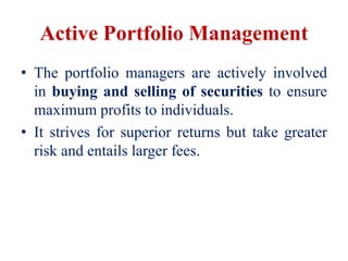 Active Portfolio Management
• The portfolio managers are actively involved
in buying and selling of securities to ensure
maximum profits to individuals.
• It strives for superior returns but take greater
risk and entails larger fees.
 