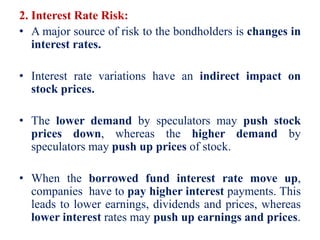2. Interest Rate Risk:
• A major source of risk to the bondholders is changes in
interest rates.
• Interest rate variations have an indirect impact on
stock prices.
• The lower demand by speculators may push stock
prices down, whereas the higher demand by
speculators may push up prices of stock.
• When the borrowed fund interest rate move up,
companies have to pay higher interest payments. This
leads to lower earnings, dividends and prices, whereas
lower interest rates may push up earnings and prices.
 
