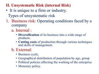 II. Unsystematic Risk (internal Risk)
• It is unique to a firm or industry.
Types of unsystematic risk
1. Business risk: Operating conditions faced by a
company
a. Internal :
• Diversification of its business into a wide range of
products.
• Cutting costs of production through various techniques
and skills of management.
b. External:
• Business cycle,
• Geographical distribution of population by age, group
• Political policies affecting the working of the enterprise
• Monetary policy.
 