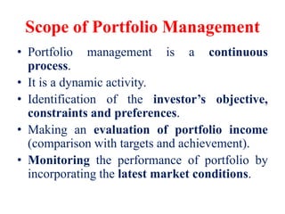 Scope of Portfolio Management
• Portfolio management is a continuous
process.
• It is a dynamic activity.
• Identification of the investor’s objective,
constraints and preferences.
• Making an evaluation of portfolio income
(comparison with targets and achievement).
• Monitoring the performance of portfolio by
incorporating the latest market conditions.
 