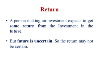 Return
• A person making an investment expects to get
some return from the Investment in the
future.
• But future is uncertain. So the return may not
be certain.
 