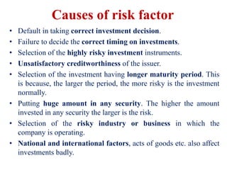 Causes of risk factor
• Default in taking correct investment decision.
• Failure to decide the correct timing on investments.
• Selection of the highly risky investment instruments.
• Unsatisfactory creditworthiness of the issuer.
• Selection of the investment having longer maturity period. This
is because, the larger the period, the more risky is the investment
normally.
• Putting huge amount in any security. The higher the amount
invested in any security the larger is the risk.
• Selection of the risky industry or business in which the
company is operating.
• National and international factors, acts of goods etc. also affect
investments badly.
 