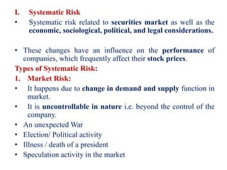 I. Systematic Risk
• Systematic risk related to securities market as well as the
economic, sociological, political, and legal considerations.
• These changes have an influence on the performance of
companies, which frequently affect their stock prices.
Types of Systematic Risk:
1. Market Risk:
• It happens due to change in demand and supply function in
market.
• It is uncontrollable in nature i.e. beyond the control of the
company.
• An unexpected War
• Election/ Political activity
• Illness / death of a president
• Speculation activity in the market
 