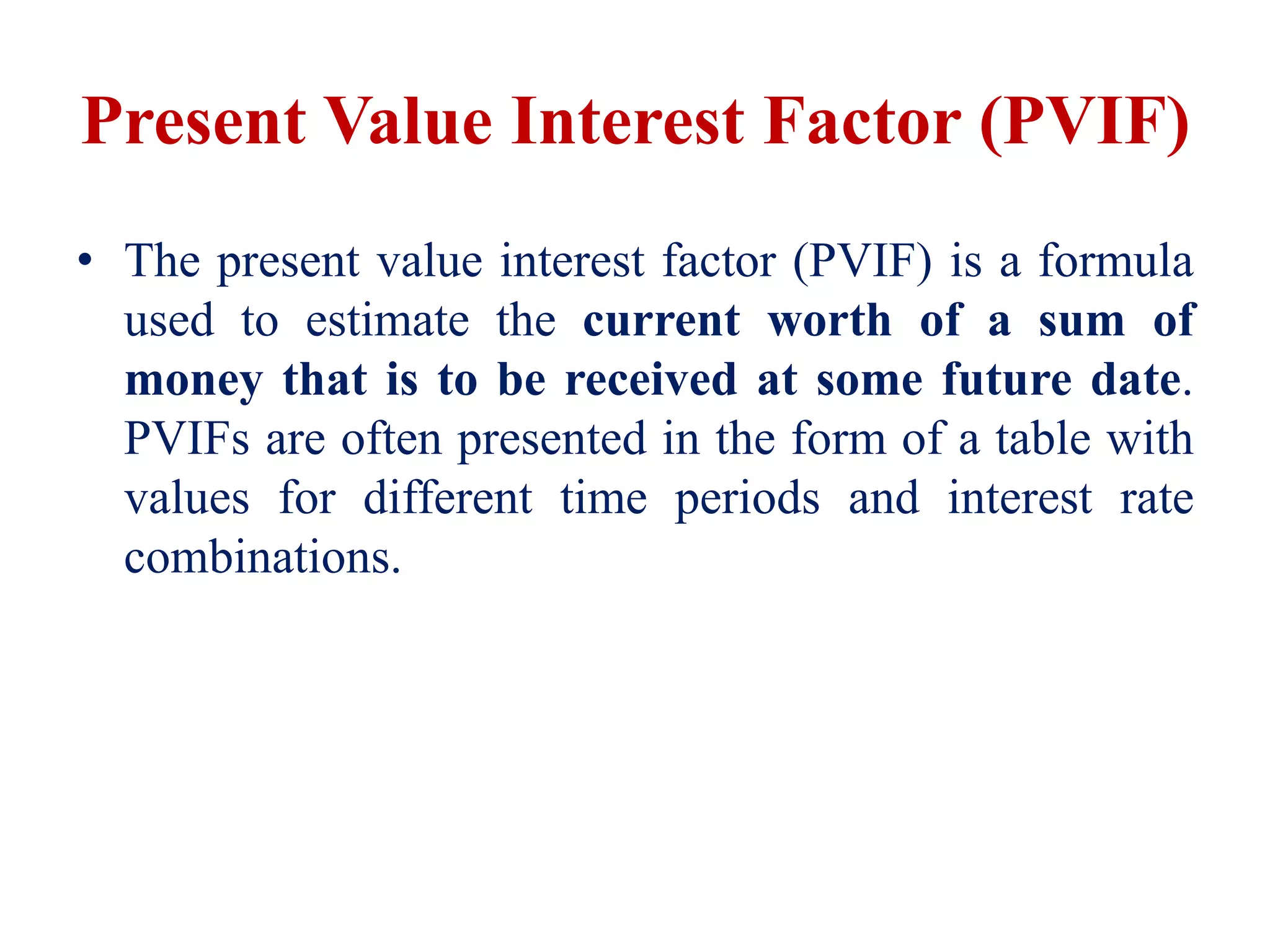 Present Value Interest Factor (PVIF)
• The present value interest factor (PVIF) is a formula
used to estimate the current worth of a sum of
money that is to be received at some future date.
PVIFs are often presented in the form of a table with
values for different time periods and interest rate
combinations.
 