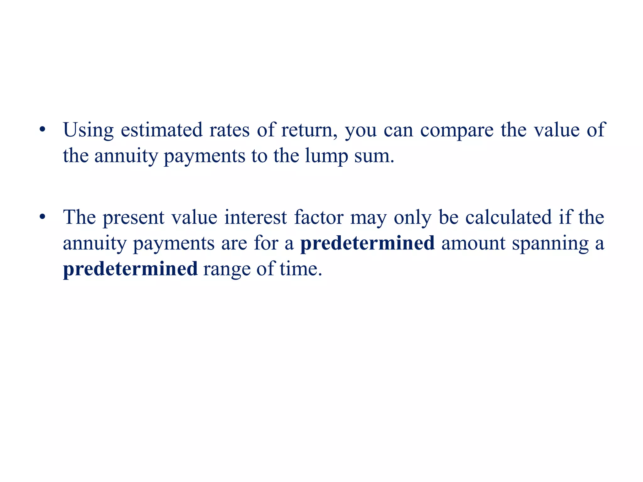 • Using estimated rates of return, you can compare the value of
the annuity payments to the lump sum.
• The present value interest factor may only be calculated if the
annuity payments are for a predetermined amount spanning a
predetermined range of time.
 