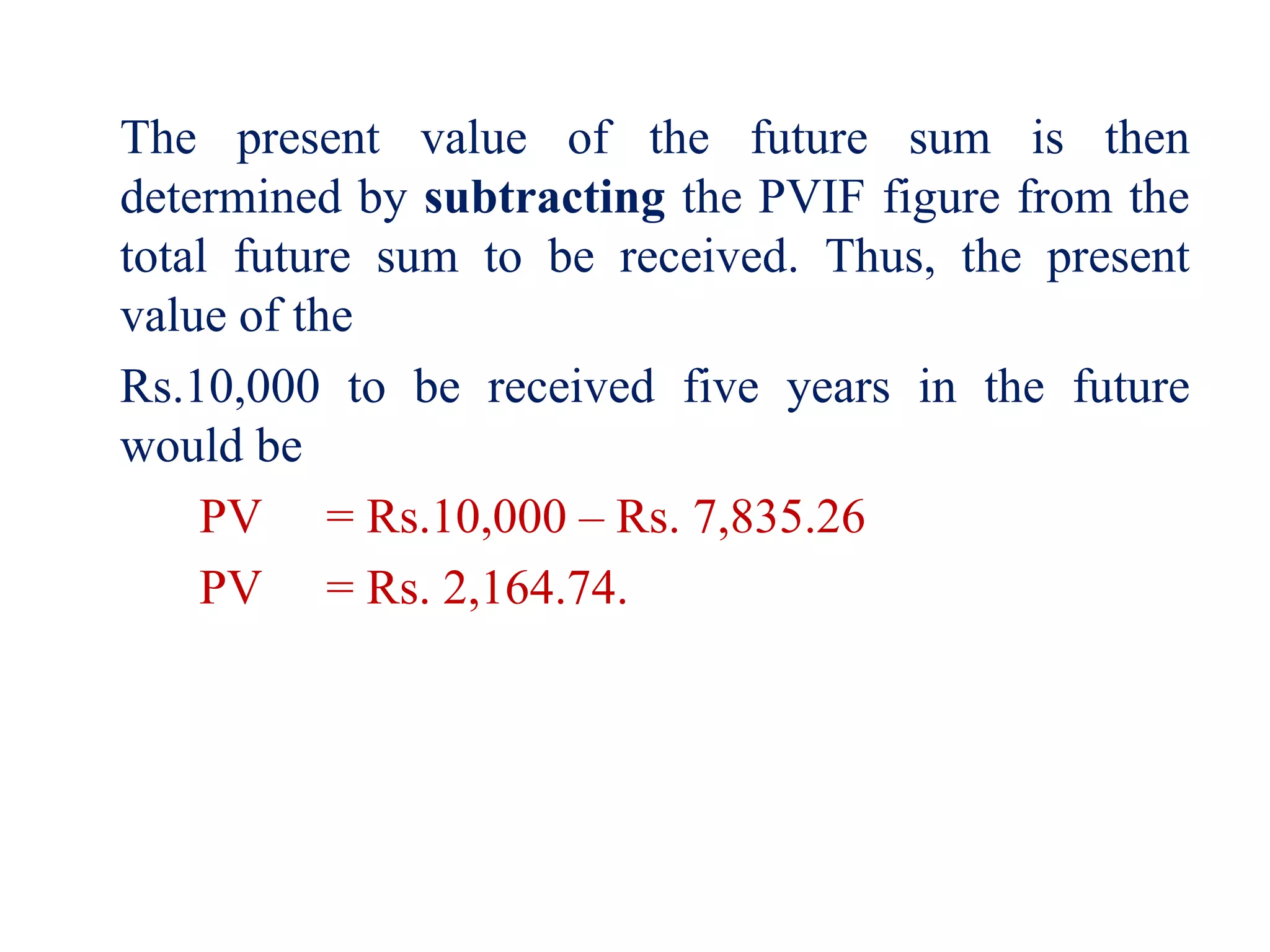 The present value of the future sum is then
determined by subtracting the PVIF figure from the
total future sum to be received. Thus, the present
value of the
Rs.10,000 to be received five years in the future
would be
PV = Rs.10,000 – Rs. 7,835.26
PV = Rs. 2,164.74.
 