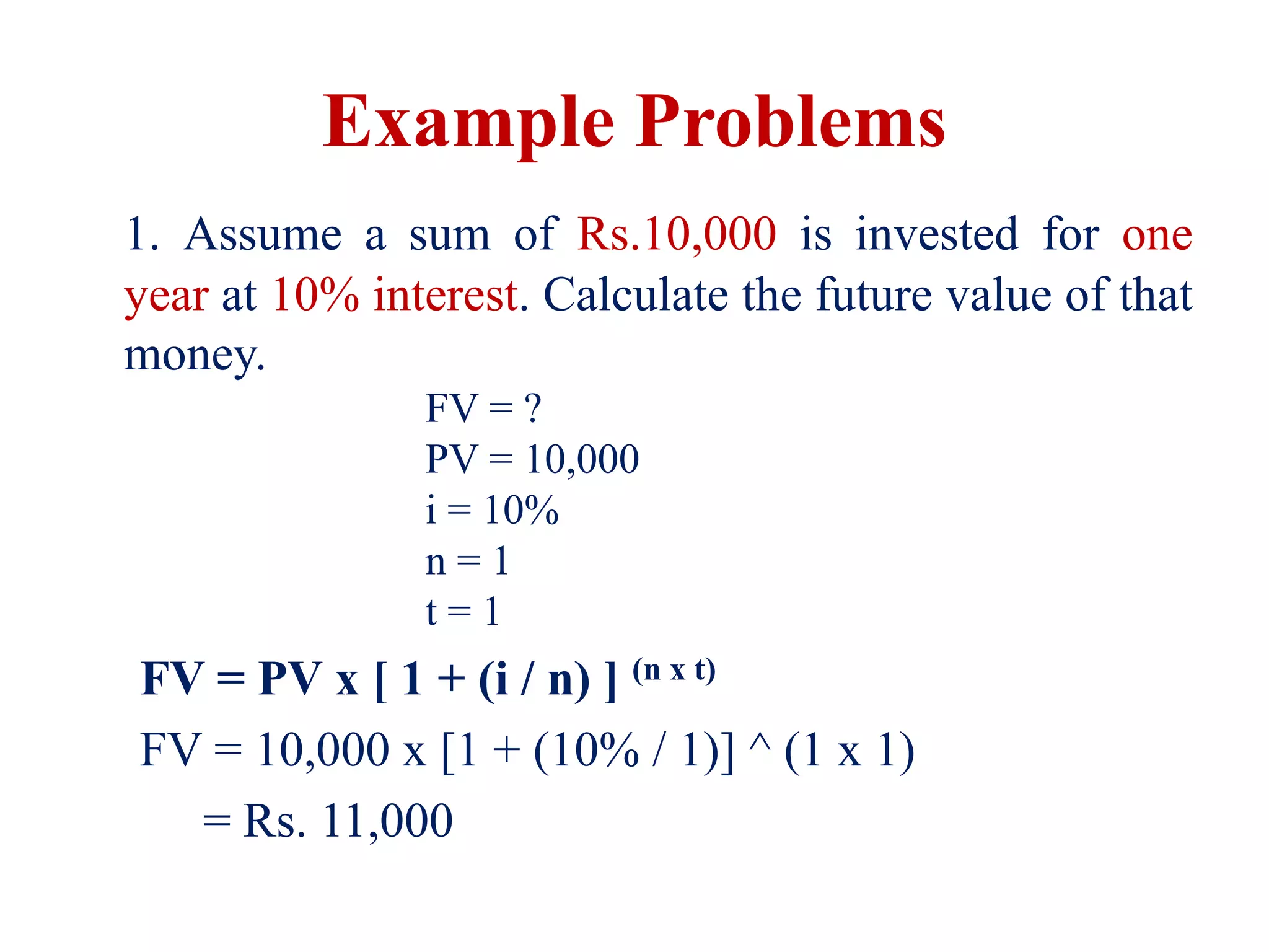 Example Problems
1. Assume a sum of Rs.10,000 is invested for one
year at 10% interest. Calculate the future value of that
money.
FV = ?
PV = 10,000
i = 10%
n = 1
t = 1
FV = PV x [ 1 + (i / n) ] (n x t)
FV = 10,000 x [1 + (10% / 1)] ^ (1 x 1)
= Rs. 11,000
 