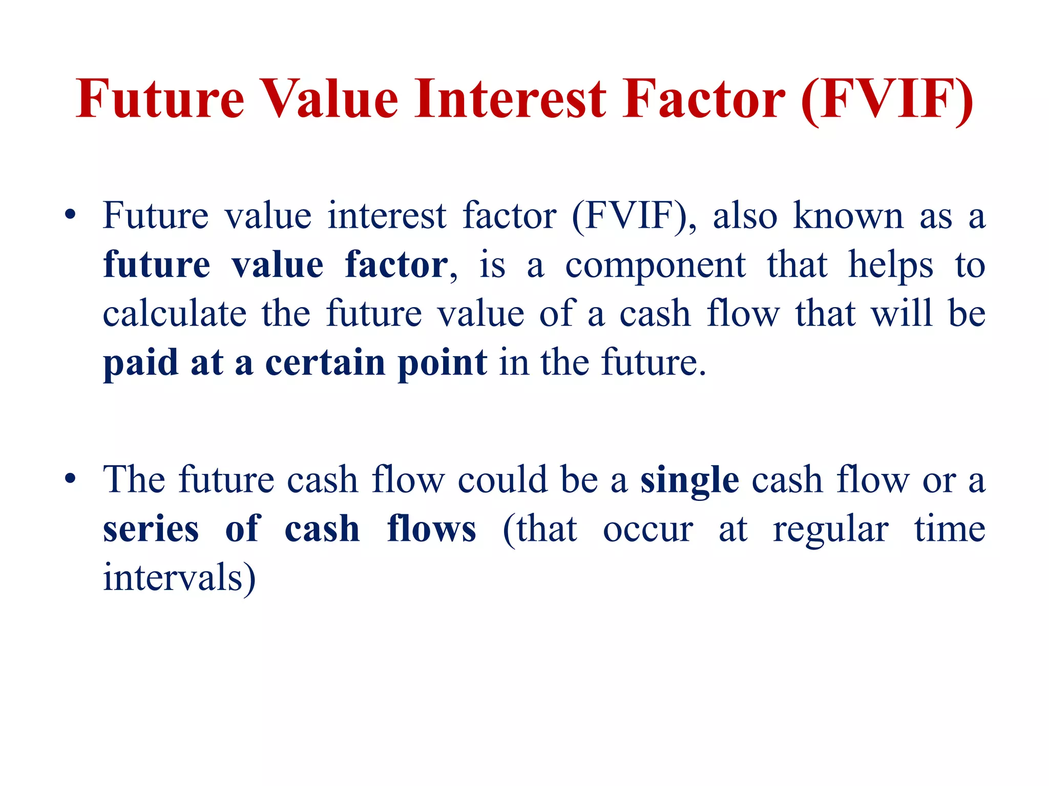 Future Value Interest Factor (FVIF)
• Future value interest factor (FVIF), also known as a
future value factor, is a component that helps to
calculate the future value of a cash flow that will be
paid at a certain point in the future.
• The future cash flow could be a single cash flow or a
series of cash flows (that occur at regular time
intervals)
 