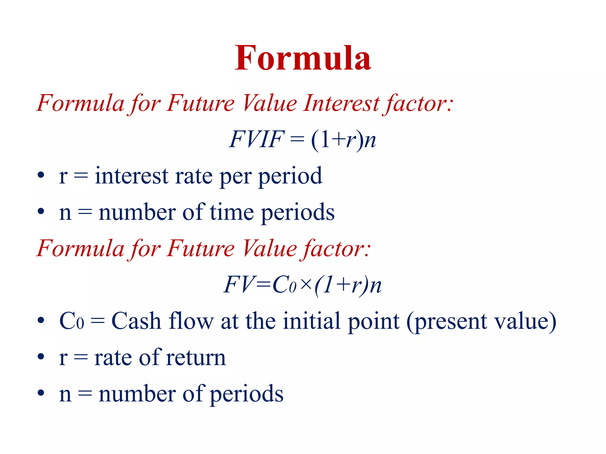Formula
Formula for Future Value Interest factor:
FVIF = (1+r)n
• r = interest rate per period
• n = number of time periods
Formula for Future Value factor:
FV=C0×(1+r)n
• C0 = Cash flow at the initial point (present value)
• r = rate of return
• n = number of periods
 