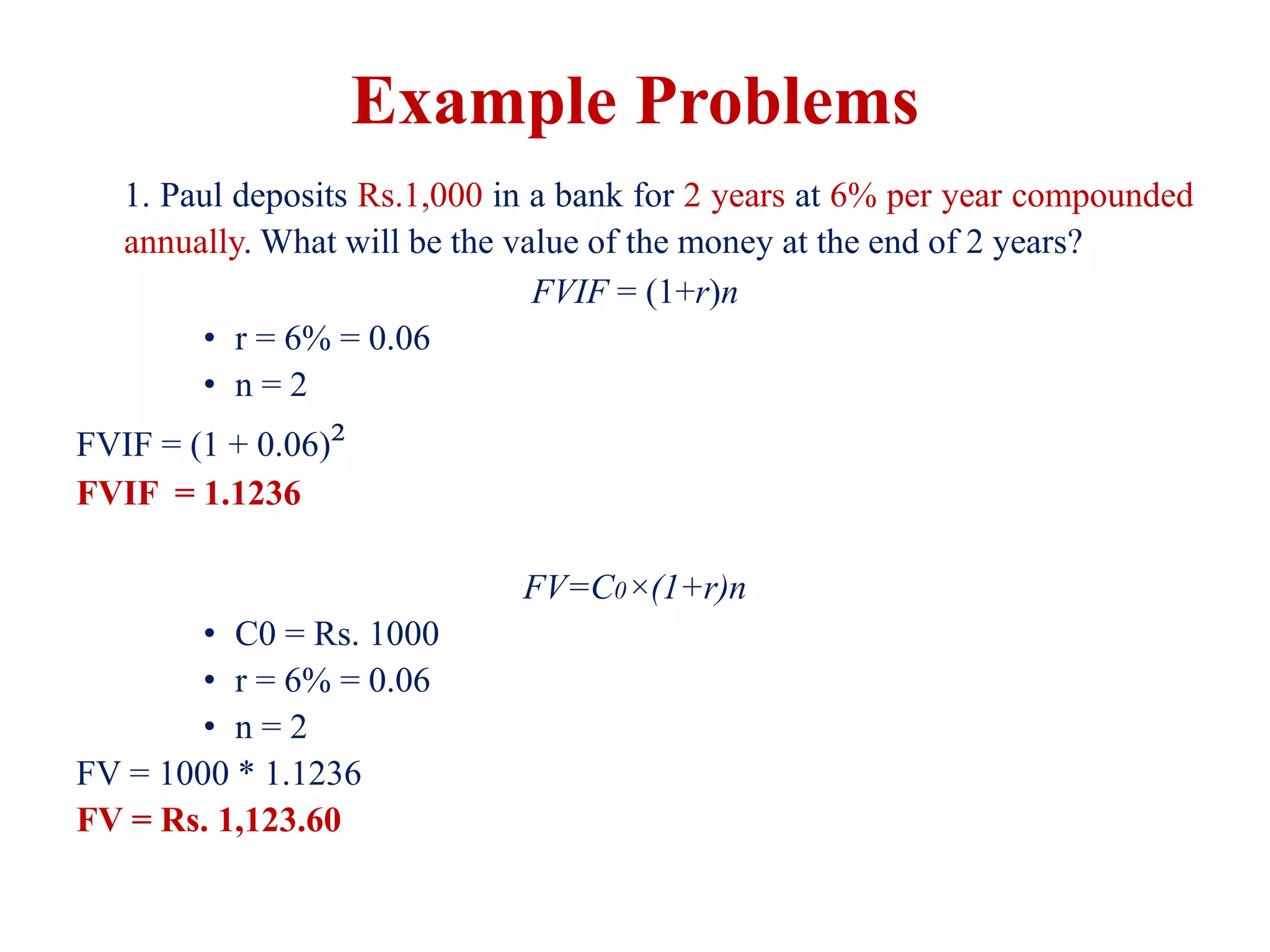 Example Problems
1. Paul deposits Rs.1,000 in a bank for 2 years at 6% per year compounded
annually. What will be the value of the money at the end of 2 years?
FVIF = (1+r)n
• r = 6% = 0.06
• n = 2
FVIF = (1 + 0.06)²
FVIF = 1.1236
FV=C0​×(1+r)n
• C0 = Rs. 1000
• r = 6% = 0.06
• n = 2
FV = 1000 * 1.1236
FV = Rs. 1,123.60
 