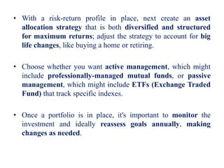 • With a risk-return profile in place, next create an asset
allocation strategy that is both diversified and structured
for maximum returns; adjust the strategy to account for big
life changes, like buying a home or retiring.
• Choose whether you want active management, which might
include professionally-managed mutual funds, or passive
management, which might include ETFs (Exchange Traded
Fund) that track specific indexes.
• Once a portfolio is in place, it's important to monitor the
investment and ideally reassess goals annually, making
changes as needed.
 