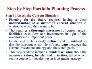 Step by Step Portfolio Planning Process
Step 1: Assess the Current Situation
• Planning for the future requires having a clear
understanding of an investor’s current situation in
relation to where they want to be.
• That requires a thorough assessment of current assets,
liabilities, cash flow and investments in light of the
investor's most important goals.
• Goals need to be clearly defined and quantified so
that the assessment can identify any gaps between the
current investment strategy and the stated goals.
• This step needs to include a frank discussion about the
investor’s values, beliefs, and priorities, all of which
set the course for developing an investment strategy.
 