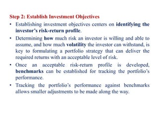 Step 2: Establish Investment Objectives
• Establishing investment objectives centers on identifying the
investor’s risk-return profile.
• Determining how much risk an investor is willing and able to
assume, and how much volatility the investor can withstand, is
key to formulating a portfolio strategy that can deliver the
required returns with an acceptable level of risk.
• Once an acceptable risk-return profile is developed,
benchmarks can be established for tracking the portfolio’s
performance.
• Tracking the portfolio’s performance against benchmarks
allows smaller adjustments to be made along the way.
 