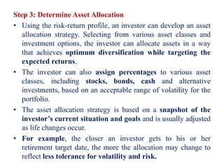 Step 3: Determine Asset Allocation
• Using the risk-return profile, an investor can develop an asset
allocation strategy. Selecting from various asset classes and
investment options, the investor can allocate assets in a way
that achieves optimum diversification while targeting the
expected returns.
• The investor can also assign percentages to various asset
classes, including stocks, bonds, cash and alternative
investments, based on an acceptable range of volatility for the
portfolio.
• The asset allocation strategy is based on a snapshot of the
investor’s current situation and goals and is usually adjusted
as life changes occur.
• For example, the closer an investor gets to his or her
retirement target date, the more the allocation may change to
reflect less tolerance for volatility and risk.
 