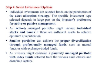 Step 4: Select Investment Options
• Individual investments are selected based on the parameters of
the asset allocation strategy. The specific investment type
selected depends in large part on the investor’s preference
for active or passive management.
• An actively managed portfolio might include individual
stocks and bonds if there are sufficient assets to achieve
optimum diversification.
• Smaller portfolios can achieve the proper diversification
through professionally managed funds, such as mutual
funds or with exchange-traded funds.
• An investor might construct a passively managed portfolio
with index funds selected from the various asset classes and
economic sectors.
 