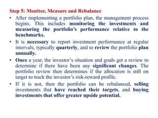 Step 5: Monitor, Measure and Rebalance
• After implementing a portfolio plan, the management process
begins. This includes monitoring the investments and
measuring the portfolio’s performance relative to the
benchmarks.
• It is necessary to report investment performance at regular
intervals, typically quarterly, and to review the portfolio plan
annually.
• Once a year, the investor’s situation and goals get a review to
determine if there have been any significant changes. The
portfolio review then determines if the allocation is still on
target to track the investor’s risk-reward profile.
• If it is not, then the portfolio can be rebalanced, selling
investments that have reached their targets, and buying
investments that offer greater upside potential.
 