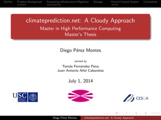 Outline Problem Background Computing Infrastructure Migration Storage Central Control System Conclusions
climateprediction.net: A Cloudy Approach
Master in High Performance Computing
Master’s Thesis
Diego P´erez Montes
advised by
Tom´as Fern´andez Pena
Juan Antonio A˜nel Cabanelas
July 1, 2014
Diego P´erez Montes climateprediction.net: A Cloudy Approach
 