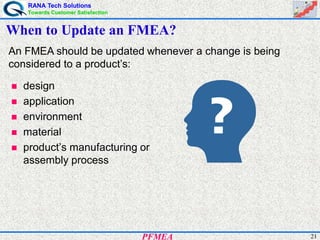 RANA Tech Solutions
Towards Customer Satisfaction
21PFMEA
When to Update an FMEA?
An FMEA should be updated whenever a change is being
considered to a product’s:
design
application
environment
material
product’s manufacturing or
assembly process
 