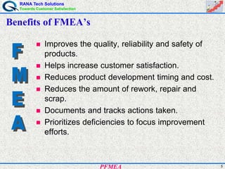 RANA Tech Solutions
Towards Customer Satisfaction
5PFMEA
Benefits of FMEA’s
Improves the quality, reliability and safety of
products.
Helps increase customer satisfaction.
Reduces product development timing and cost.
Reduces the amount of rework, repair and
scrap.
Documents and tracks actions taken.
Prioritizes deficiencies to focus improvement
efforts.
 