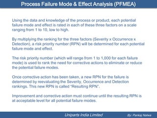 Process Failure Mode & Effect Analysis (PFMEA)


Using the data and knowledge of the process or product, each potential
failure mode and effect is rated in each of these three factors on a scale
ranging from 1 to 10, low to high.

By multiplying the ranking for the three factors (Severity x Occurrence x
Detection), a risk priority number (RPN) will be determined for each potential
failure mode and effect.

The risk priority number (which will range from 1 to 1,000 for each failure
mode) is used to rank the need for corrective actions to eliminate or reduce
the potential failure modes.

Once corrective action has been taken, a new RPN for the failure is
determined by reevaluating the Severity, Occurrence and Detection
rankings. This new RPN is called “Resulting RPN”.

Improvement and corrective action must continue until the resulting RPN is
at acceptable level for all potential failure modes.


                               Uniparts India Limited               By: Pankaj Nalwa
 