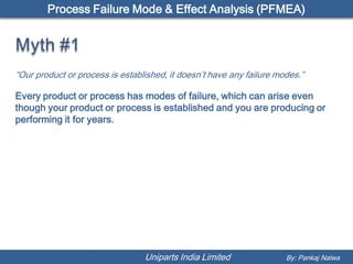 Process Failure Mode & Effect Analysis (PFMEA)




“Our product or process is established, it doesn’t have any failure modes.”

Every product or process has modes of failure, which can arise even
though your product or process is established and you are producing or
performing it for years.




                                 Uniparts India Limited               By: Pankaj Nalwa
 