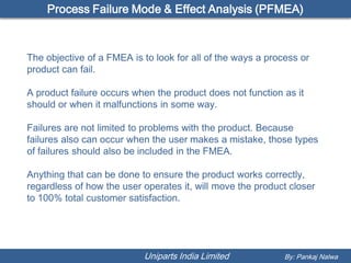 Process Failure Mode & Effect Analysis (PFMEA)



The objective of a FMEA is to look for all of the ways a process or
product can fail.

A product failure occurs when the product does not function as it
should or when it malfunctions in some way.

Failures are not limited to problems with the product. Because
failures also can occur when the user makes a mistake, those types
of failures should also be included in the FMEA.

Anything that can be done to ensure the product works correctly,
regardless of how the user operates it, will move the product closer
to 100% total customer satisfaction.




                           Uniparts India Limited            By: Pankaj Nalwa
 