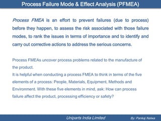 Process Failure Mode & Effect Analysis (PFMEA)

Process FMEA is an effort to prevent failures (due to process)
before they happen, to assess the risk associated with those failure
modes, to rank the issues in terms of importance and to identify and
carry out corrective actions to address the serious concerns.


Process FMEAs uncover process problems related to the manufacture of
the product.
It is helpful when conducting a process FMEA to think in terms of the five
elements of a process: People, Materials, Equipment, Methods and
Environment. With these five elements in mind, ask: How can process
failure affect the product, processing efficiency or safety?




                               Uniparts India Limited              By: Pankaj Nalwa
 