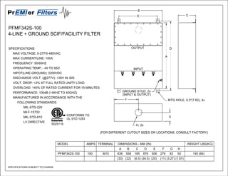 PFMF342S-100
4-LINE + GROUND SCIF/FACILITY FILTER
(FOR DIFFERENT CUTOUT SIZES OR LOCATIONS, CONSULT FACTORY)
B
C
MTG HOLE, 0.3"(7.62), 4x
D
A
H, 2x
F
G
GROUND STUD, 2x
(INPUT & OUTPUT)
E
Pr erFilters
EMI
SPECIFICATIONS SUBJECT TO CHANGE
MODEL AMPS TERMINAL DIMENSIONS - MM (IN) WEIGHT LBS(KG)
A B C D E F G H
PFMF342S-100 100 M10 838 558 165 876 508 279 83 50 145 (66)
(33) (22) (6.5) (34.5) (20) (11) (3.27) (1.97)
CONFORMS TO
UL STD 1283
5025116
SPECIFICATIONS
MAX VOLTAGE: 0-277/0-480VAC
MAX CURRENT/LINE: 100A
FREQUENCY: 50/60HZ
OPERATING TEMP.: -40 TO 65C
HIPOT(LINE-GROUND): 2200VDC
DISCHARGE VOLT. (@277V): <30V IN 30S
VOLT. DROP: <2% AT FULL RATED UNITY LOAD
OVERLOAD: 140% OF RATED CURRENT FOR 15 MINUTES
PERFORMANCE: 100dB (14KHZ TO 40GHZ)
MANUFACTURED IN ACCORDANCE WITH THE
FOLLOWING STANDARDS:
MIL-STD-220
MI-F-15733
MIL-STD-810
LV DIRECTIVE
INPUT
OUTPUT
 