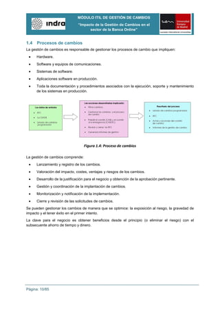 MÓDULO ITIL DE GESTIÓN DE CAMBIOS
                               “Impacto de la Gestión de Cambios en el
                                     sector de la Banca Online”


1.4   Procesos de cambios
La gestión de cambios es responsable de gestionar los procesos de cambio que impliquen:
      Hardware.
      Software y equipos de comunicaciones.
      Sistemas de software.
      Aplicaciones software en producción.
      Toda la documentación y procedimientos asociados con la ejecución, soporte y mantenimiento
      de los sistemas en producción.




                                   Figura 1.4: Proceso de cambios

La gestión de cambios comprende:
      Lanzamiento y registro de los cambios.

      Valoración del impacto, costes, ventajas y riesgos de los cambios.
      Desarrollo de la justificación para el negocio y obtención de la aprobación pertinente.

      Gestión y coordinación de la implantación de cambios.
      Monitorización y notificación de la implementación.

      Cierre y revisión de las solicitudes de cambios.
Se pueden gestionar los cambios de manera que se optimice: la exposición al riesgo, la gravedad de
impacto y el tener éxito en el primer intento.
La clave para el negocio es obtener beneficios desde el principio (o eliminar el riesgo) con el
subsecuente ahorro de tiempo y dinero.




Página: 10/85
 