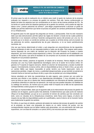 MÓDULO ITIL DE GESTIÓN DE CAMBIOS
                               “Impacto de la Gestión de Cambios en el
                                     sector de la Banca Online”


El primer paso ha sido la realización de un método para medir el grado de madurez de la empresa
evaluado con respecto a su proceso de gestión de cambios. Para ello, hemos confeccionado un
listado de todos los aspectos que son considerados en el marco de las buenas prácticas de ITIL. Se
ha tenido en cuenta tanto los aspectos genéricos de la gestión de cambios, como puede ser algo tan
básico como “¿Hacen peticiones de cambio?”, para llegar progresivamente a alcanzar un grado de
detalle que permita determinar que tienen el proceso de gestión de cambios perfectamente integrado
en su infraestructura.
El siguiente paso ha sido agrupar las preguntas por temas, y jerarquizarlas. Esto ha sido necesario
dado que esta estructuración permite aplicar las reglas de decisión a través de las cuales podemos
determinar si es necesario continuar haciendo averiguaciones acerca del proceso por una vía. Es
evidente que si no tienen un comité de cambios van a quedar en el limbo temas como la revisión de
las peticiones de cambio, especialmente las de gran relevancia, si no se hacen periódicamente
reuniones, etc.
Una vez que hemos determinado el orden y qué preguntas son precondiciones de las siguientes,
hemos ponderado el valor de una respuesta positiva a cada una de ellas. Para asignar estos pesos,
hemos dispuesto de una matriz de cambios que la dirección del Proyecto ha puesto a nuestra
disposición, así como nuestra propia experiencia y criterio. Con esta valoración se ha establecido una
escala de 782 puntos, que sería el resultado de una empresa con el proceso de cambios totalmente
integrado en sus procesos operativos.
Concluido este módulo, pasamos al siguiente, el estado de la empresa. Hemos elegido un tipo de
empresa con una muy fuerte dependencia tecnológica como es el sector de la banca online. En
general, la TI soporta el negocio bancario, debido al volumen de transacciones y escala mundial del
negocio. Concretamente, la banca online, sólo en disponibilidad ya tiene un factor crítico, ya que ante
un cambio fallido que dejase inaccesible el portal, tendría una fuerte repercusión, tanto en
operaciones perdidas, imagen de marca, y publicidad desaprovechada, ya que también se perdería la
inversión hecha en banners que llevan al site y cuyos clics se pierden por una indisponibilidad.
Hemos estudiado por tanto las características de este negocio, para conocer por una parte los
servicios que ofrecen a sus clientes y sus dependencias tecnológicas. Y muy vinculado con esto,
como se haría en caso de un cliente real, hemos establecido una volumetría de clientes, operaciones
y beneficios obtenidos en cada tipo de operación, de modo que sea posible interpolar a la totalidad de
su catálogo de servicios, de manera que se pueda medir el impacto de la falta de las operaciones
correspondientes a estos grupos en el negocio.
Este paso es imprescindible, dado que el siguiente salto es la interconexión del proceso de gestión de
cambios con el negocio, quizá la parte más abstracta. Si determinamos que cada punto de madurez
influye en la disponibilidad, ya que se va a aumentar el número de cambios que han concluido con
éxito, como en robustez de la infraestructura (insistimos, tanto física como lógica), el ahorro del
impacto de esa falta de disponibilidad puede ser cuantificable y será el retorno de la inversión hecha
para implementar la gestión de cambios.
Por último, lo que hace el método, partiendo del estado de madurez del proceso de gestión de cambio
en la empresa, es hacer una propuesta de mejora en un cierto número de puntos, con las
correspondientes mejoras que se deben realizar para alcanzarlas, con una estimación del coste que
supondrían, con una tasa de consultor a un precio (40 €) y los recursos que sean necesarios.




Página: 13/85
 