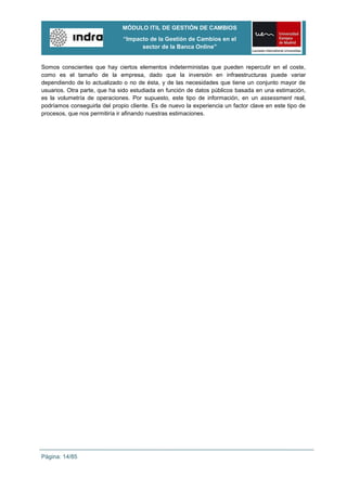 MÓDULO ITIL DE GESTIÓN DE CAMBIOS
                              “Impacto de la Gestión de Cambios en el
                                    sector de la Banca Online”


Somos conscientes que hay ciertos elementos indeterministas que pueden repercutir en el coste,
como es el tamaño de la empresa, dado que la inversión en infraestructuras puede variar
dependiendo de lo actualizado o no de ésta, y de las necesidades que tiene un conjunto mayor de
usuarios. Otra parte, que ha sido estudiada en función de datos públicos basada en una estimación,
es la volumetría de operaciones. Por supuesto, este tipo de información, en un assessment real,
podríamos conseguirla del propio cliente. Es de nuevo la experiencia un factor clave en este tipo de
procesos, que nos permitiría ir afinando nuestras estimaciones.




Página: 14/85
 